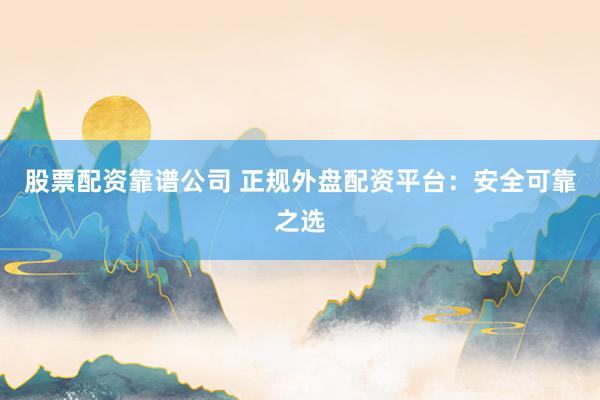 股票配资靠谱公司 正规外盘配资平台：安全可靠之选