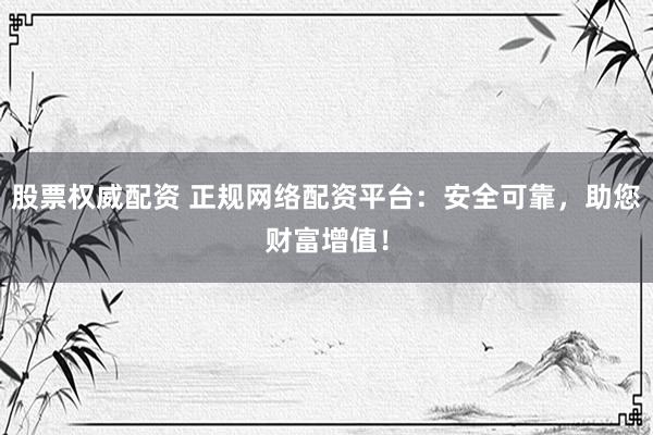 股票权威配资 正规网络配资平台：安全可靠，助您财富增值！