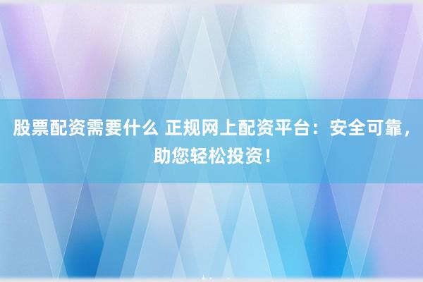 股票配资需要什么 正规网上配资平台：安全可靠，助您轻松投资！