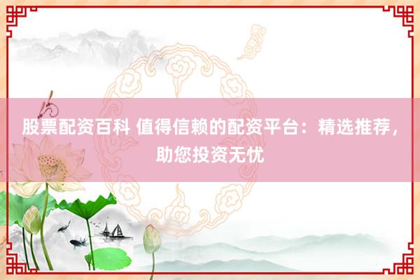 股票配资百科 值得信赖的配资平台：精选推荐，助您投资无忧