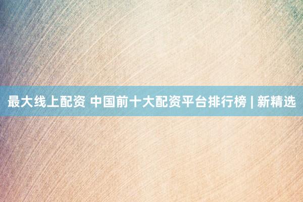 最大线上配资 中国前十大配资平台排行榜 | 新精选