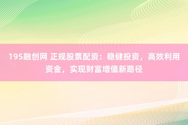 195融创网 正规股票配资：稳健投资，高效利用资金，实现财富增值新路径