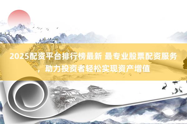 2025配资平台排行榜最新 最专业股票配资服务，助力投资者轻松实现资产增值