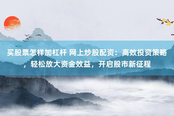买股票怎样加杠杆 网上炒股配资：高效投资策略，轻松放大资金效益，开启股市新征程