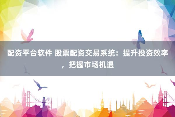 配资平台软件 股票配资交易系统：提升投资效率，把握市场机遇