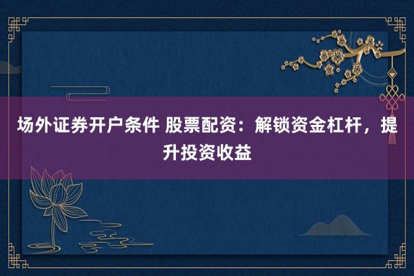 场外证券开户条件 股票配资：解锁资金杠杆，提升投资收益