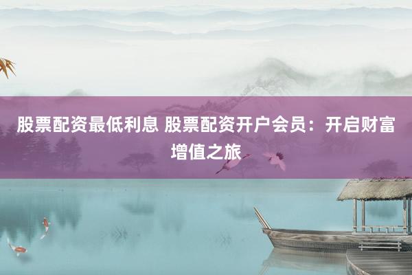 股票配资最低利息 股票配资开户会员：开启财富增值之旅