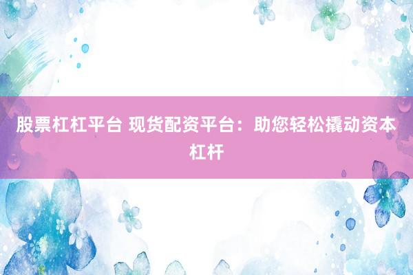 股票杠杠平台 现货配资平台：助您轻松撬动资本杠杆