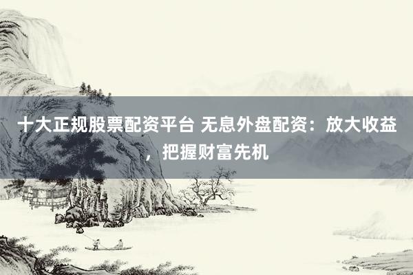十大正规股票配资平台 无息外盘配资：放大收益，把握财富先机