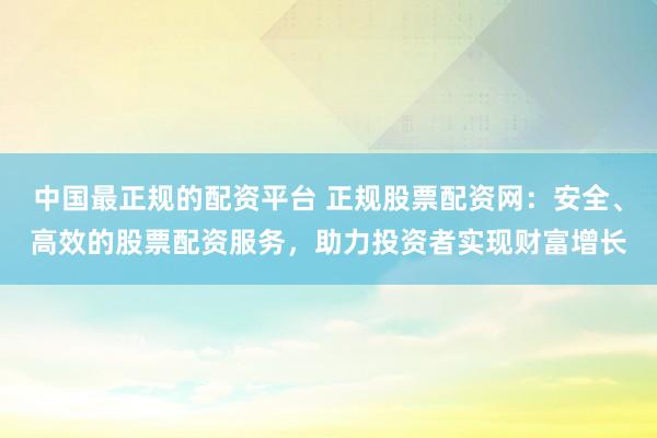 中国最正规的配资平台 正规股票配资网：安全、高效的股票配资服务，助力投资者实现财富增长