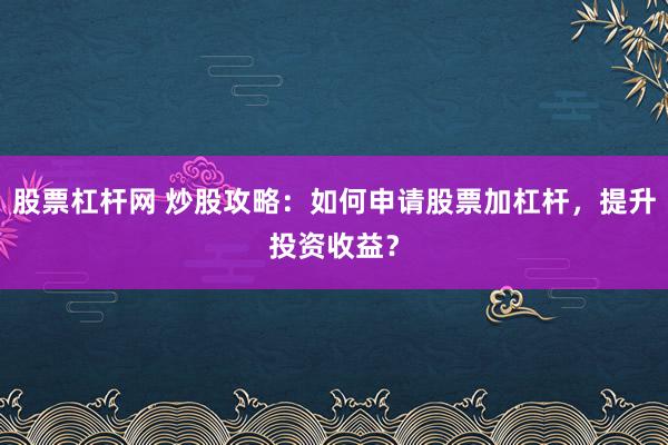 股票杠杆网 炒股攻略：如何申请股票加杠杆，提升投资收益？