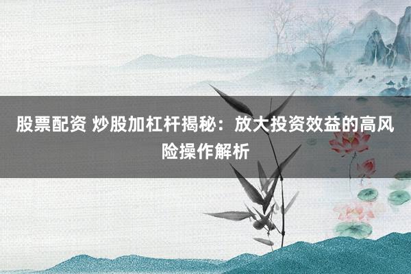 股票配资 炒股加杠杆揭秘：放大投资效益的高风险操作解析