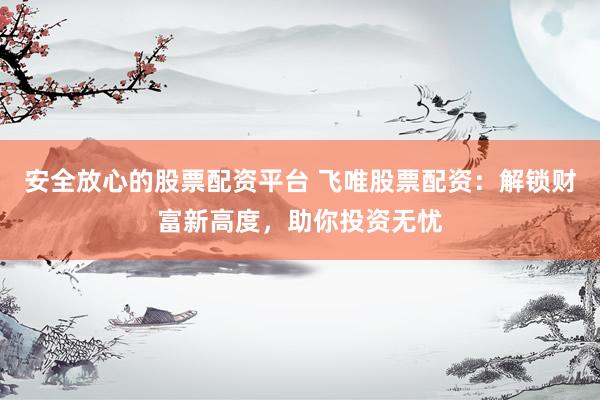 安全放心的股票配资平台 飞唯股票配资：解锁财富新高度，助你投资无忧