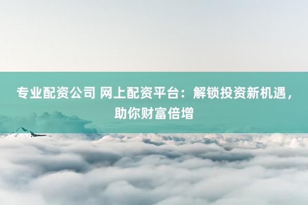 专业配资公司 网上配资平台：解锁投资新机遇，助你财富倍增