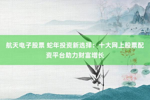 航天电子股票 蛇年投资新选择：十大网上股票配资平台助力财富增长