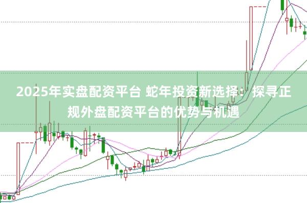 2025年实盘配资平台 蛇年投资新选择：探寻正规外盘配资平台的优势与机遇