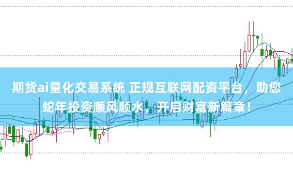 期货ai量化交易系统 正规互联网配资平台，助您蛇年投资顺风顺水，开启财富新篇章！