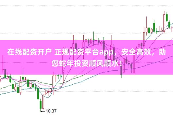 在线配资开户 正规配资平台app，安全高效，助您蛇年投资顺风顺水！