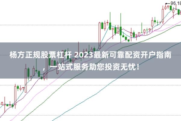 杨方正规股票杠杆 2023最新可靠配资开户指南，一站式服务助您投资无忧！