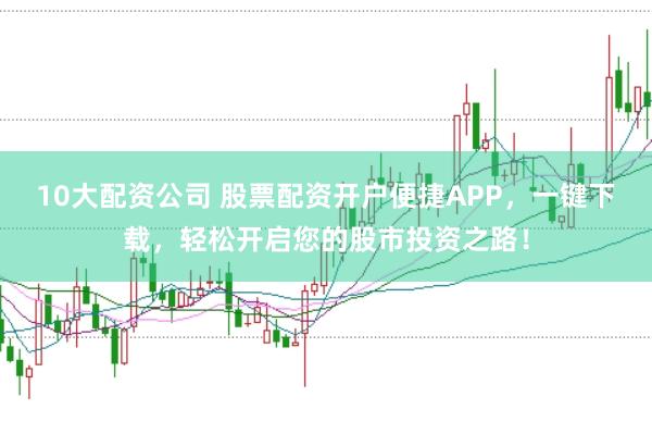 10大配资公司 股票配资开户便捷APP，一键下载，轻松开启您的股市投资之路！