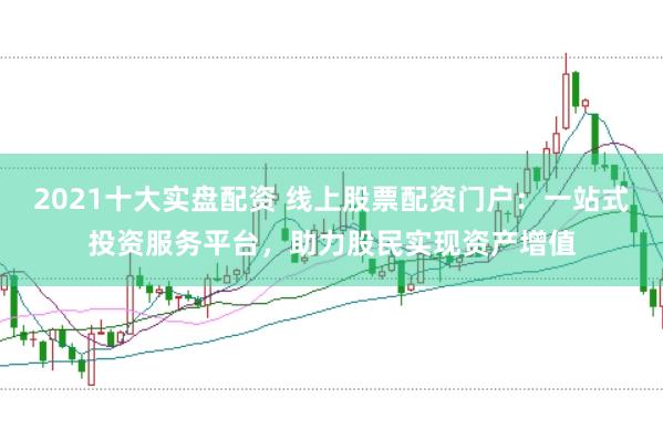 2021十大实盘配资 线上股票配资门户：一站式投资服务平台，助力股民实现资产增值