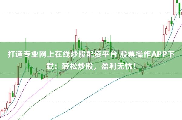 打造专业网上在线炒股配资平台 股票操作APP下载：轻松炒股，盈利无忧！