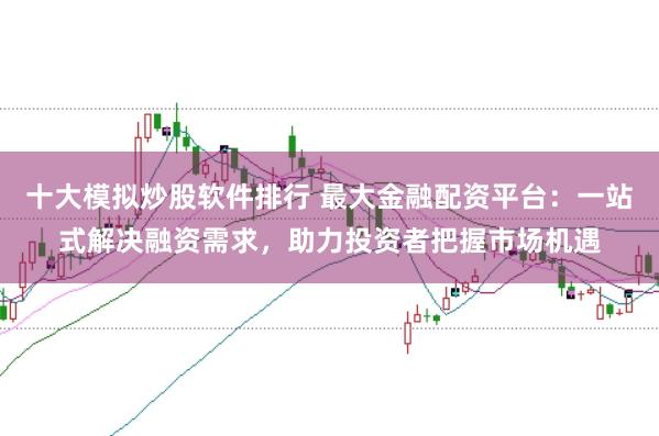 十大模拟炒股软件排行 最大金融配资平台：一站式解决融资需求，助力投资者把握市场机遇