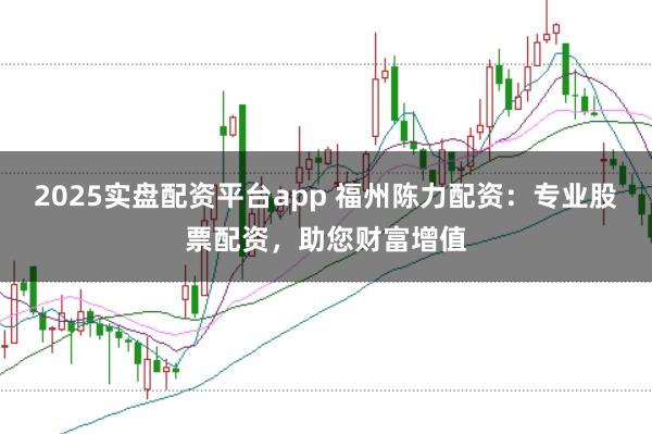 2025实盘配资平台app 福州陈力配资：专业股票配资，助您财富增值