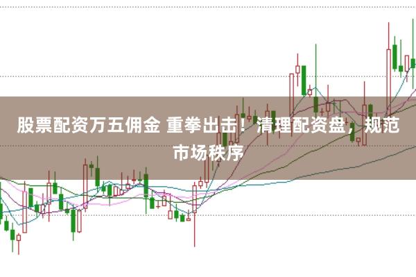 股票配资万五佣金 重拳出击！清理配资盘，规范市场秩序