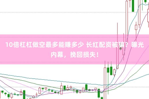 10倍杠杠做空最多能赚多少 长红配资被骗？曝光内幕，挽回损失！