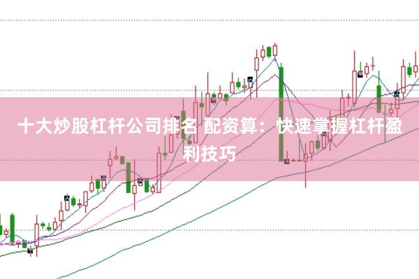 十大炒股杠杆公司排名 配资算：快速掌握杠杆盈利技巧
