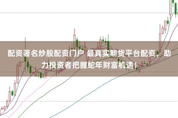 配资著名炒股配资门户 最真实期货平台配资，助力投资者把握蛇年财富机遇！