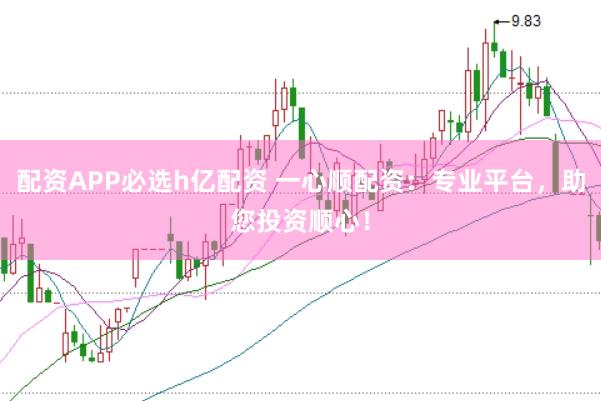 配资APP必选h亿配资 一心顺配资：专业平台，助您投资顺心！