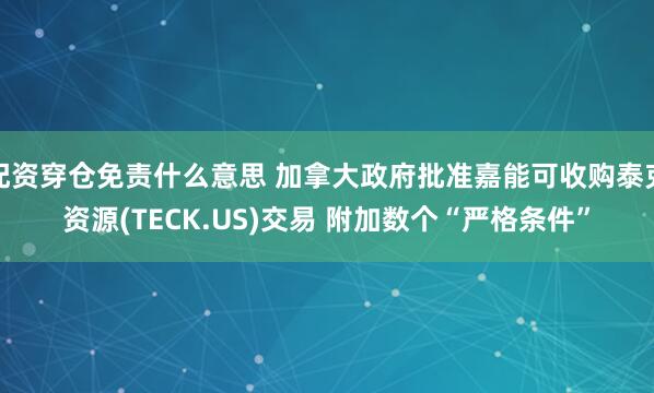 配资穿仓免责什么意思 加拿大政府批准嘉能可收购泰克资源(TECK.US)交易 附加数个“严格条件”