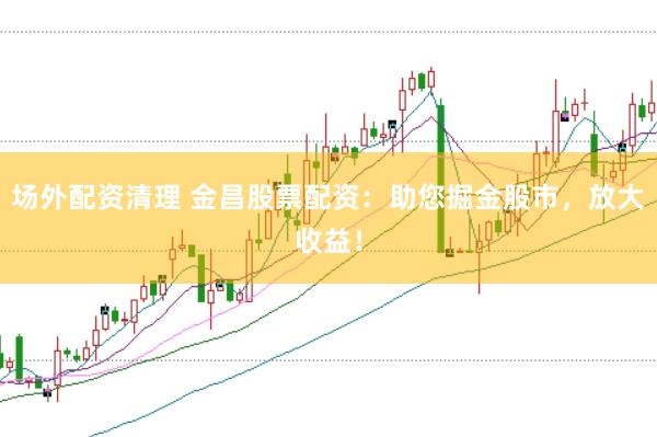 场外配资清理 金昌股票配资：助您掘金股市，放大收益！