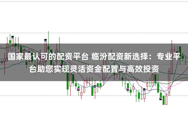 国家最认可的配资平台 临汾配资新选择：专业平台助您实现灵活资金配置与高效投资