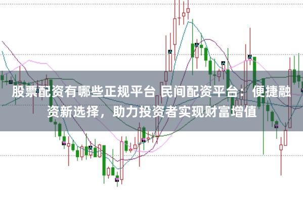 股票配资有哪些正规平台 民间配资平台：便捷融资新选择，助力投资者实现财富增值