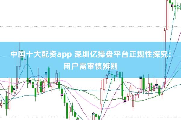 中国十大配资app 深圳亿操盘平台正规性探究：用户需审慎辨别