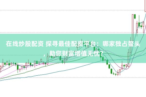 在线炒股配资 探寻最佳配资平台：哪家独占鳌头，助您财富增值无忧？