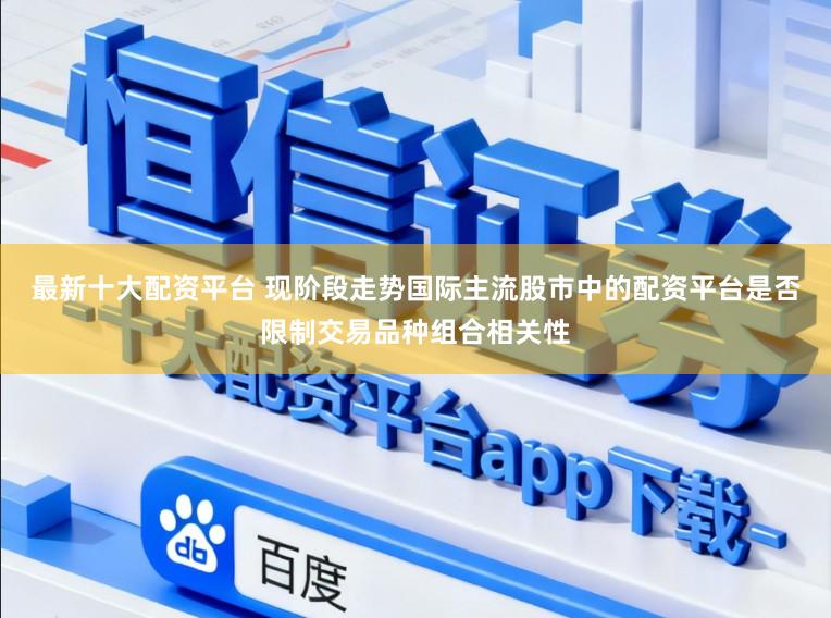 最新十大配资平台 现阶段走势国际主流股市中的配资平台是否限制交易品种组合相关性