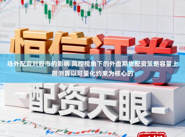 场外配资对股市的影响 风控视角下的外盘期货配资策略容量上限测算以可量化约束为核心的