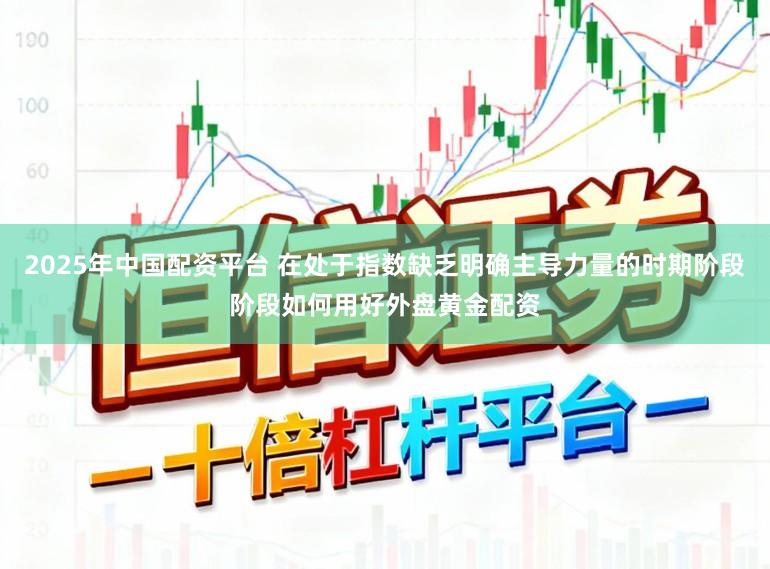 2025年中国配资平台 在处于指数缺乏明确主导力量的时期阶段阶段如何用好外盘黄金配资