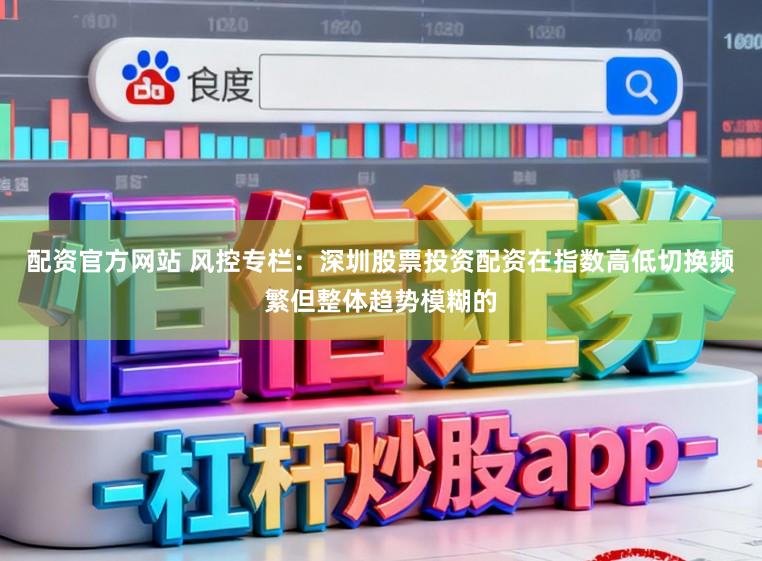 配资官方网站 风控专栏：深圳股票投资配资在指数高低切换频繁但整体趋势模糊的