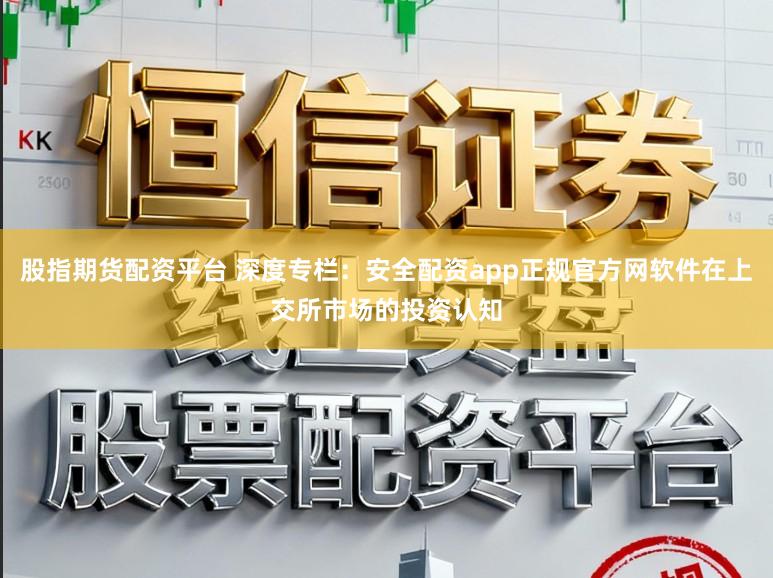 股指期货配资平台 深度专栏：安全配资app正规官方网软件在上交所市场的投资认知