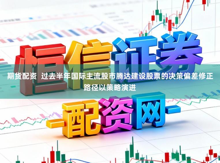 期货配资 过去半年国际主流股市腾达建设股票的决策偏差修正路径以策略演进