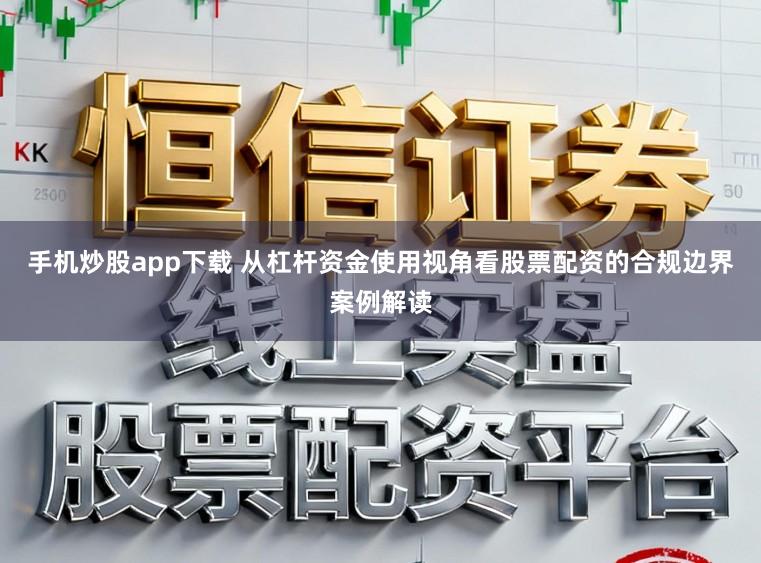 手机炒股app下载 从杠杆资金使用视角看股票配资的合规边界案例解读