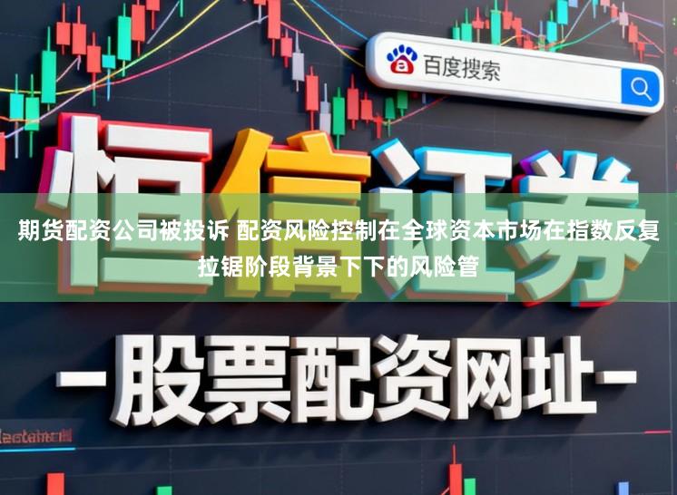 期货配资公司被投诉 配资风险控制在全球资本市场在指数反复拉锯阶段背景下下的风险管