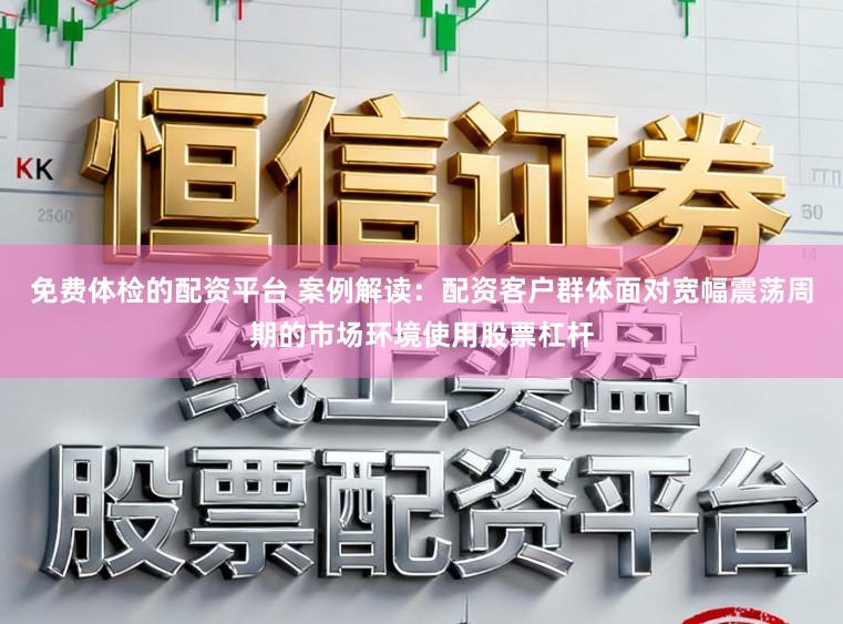 免费体检的配资平台 案例解读：配资客户群体面对宽幅震荡周期的市场环境使用股票杠杆